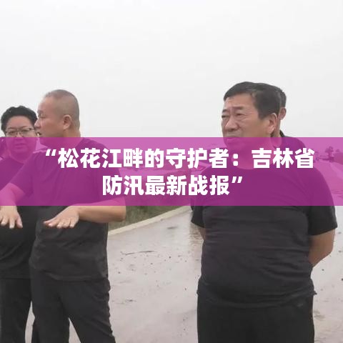 “松花江畔的守护者：吉林省防汛最新战报”