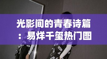 光影间的青春诗篇：易烊千玺热门图片背后的故事