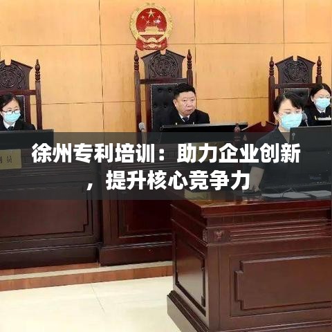 徐州专利培训：助力企业创新，提升核心竞争力