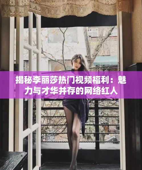 揭秘李丽莎热门视频福利：魅力与才华并存的网络红人