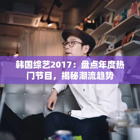 韩国综艺2017：盘点年度热门节目，揭秘潮流趋势