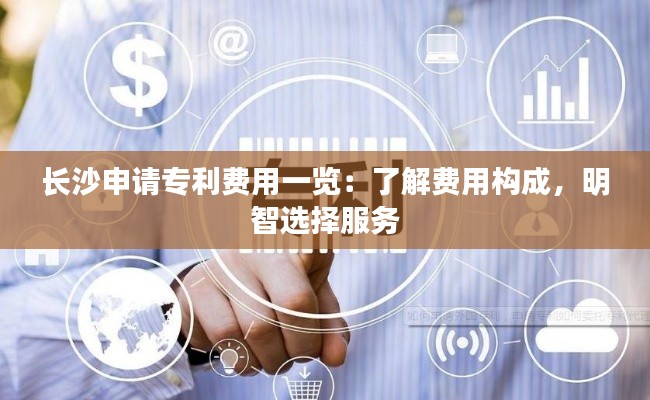 长沙申请专利费用一览：了解费用构成，明智选择服务