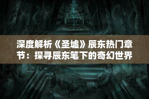 深度解析《圣墟》辰东热门章节：探寻辰东笔下的奇幻世界