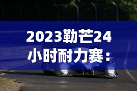 2023勒芒24小时耐力赛：创新与传统的完美融合