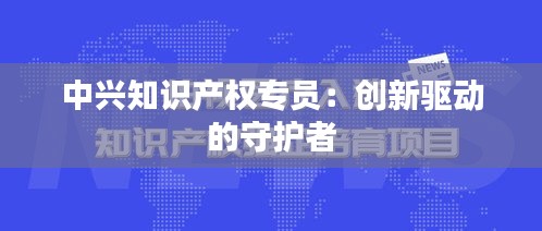 中兴知识产权专员：创新驱动的守护者