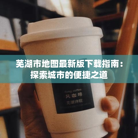 芜湖市地图最新版下载指南：探索城市的便捷之道