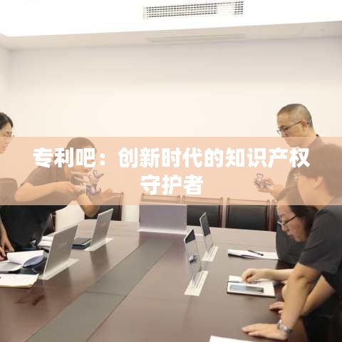 专利吧：创新时代的知识产权守护者