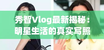 秀智Vlog最新揭秘：明星生活的真实写照