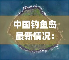 中国钓鱼岛最新情况：历史与现实交织的海洋争端