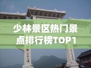 少林景区热门景点排行榜TOP10揭秘！