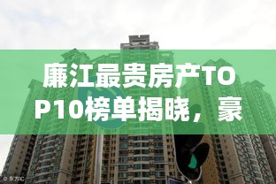 廉江最贵房产TOP10榜单揭晓，豪华住宅精英之选，吸引目光的尊贵之选