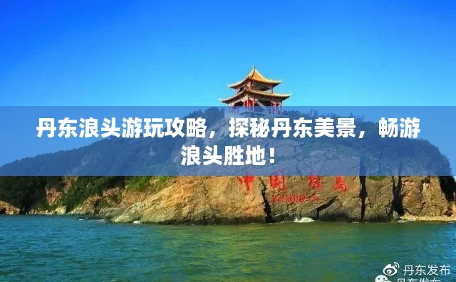 丹东浪头游玩攻略，探秘丹东美景，畅游浪头胜地！