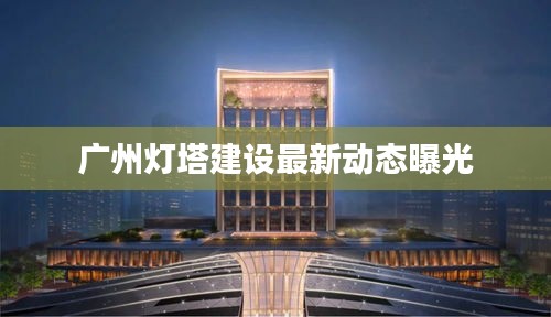 广州灯塔建设最新动态曝光