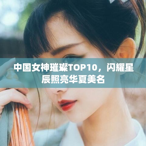 中国女神璀璨TOP10，闪耀星辰照亮华夏美名