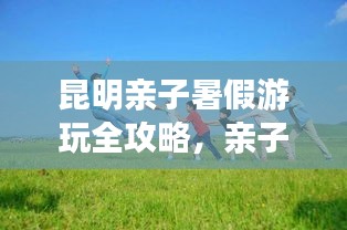 昆明亲子暑假游玩全攻略，亲子游最佳行程指南